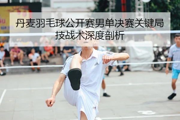丹麦羽毛球公开赛男单决赛关键局技战术深度剖析