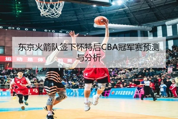 东京火箭队签下怀特后CBA冠军赛预测与分析 - bbsports